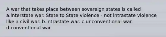 A war that takes place between sovereign states is called a.interstate war. State to State violence - not intrastate violence like a civil war. b.intrastate war. c.unconventional war. d.conventional war.