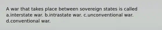 A war that takes place between sovereign states is called a.interstate war. b.intrastate war. c.unconventional war. d.conventional war.