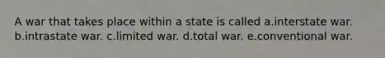 A war that takes place within a state is called a.interstate war. b.intrastate war. c.limited war. d.total war. e.conventional war.