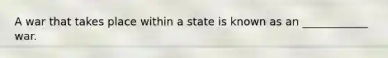 A war that takes place within a state is known as an ____________ war.