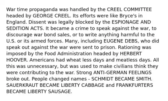 War time propaganda was handled by the CREEL COMMITTEE headed by GEORGE CREEL. Its efforts were like Bryce's in England. Dissent was legally blocked by the ESPIONAGE AND SEDITION ACTS. It became a crime to speak against the war, to discourage war bond sales, or to write anything harmful to the U.S. or its armed forces. Many, including EUGENE DEBS, who did speak out against the war were sent to prison. Rationing was imposed by the Food Administration headed by HERBERT HOOVER. Americans had wheat less days and meatless days. All this was unnecessary, but was used to make civilians think they were contributing to the war. Strong ANTI-GERMAN FEELINGS broke out. People changed names - SCHMIDT BECAME SMITH. SAUERKRAUT BECAME LIBERTY CABBAGE and FRANKFURTERS BECAME LIBERTY SAUSAGE.