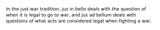 In the just war tradition, jus in bello deals with the question of when it is legal to go to war, and jus ad bellum deals with questions of what acts are considered legal when fighting a war.