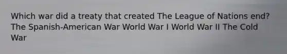 Which war did a treaty that created The League of Nations end? The Spanish-American War World War I World War II The Cold War