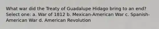 What war did the Treaty of Guadalupe Hidago bring to an end? Select one: a. <a href='https://www.questionai.com/knowledge/kZ700nRVQz-war-of-1812' class='anchor-knowledge'>war of 1812</a> b. Mexican-American War c. Spanish-American War d. American Revolution