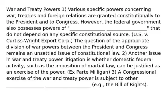 War and Treaty Powers 1) Various specific powers concerning war, treaties and foreign relations are granted constitutionally to the President and to Congress. However, the federal government also possesses powers of "_______________ _________________" that do not depend on any specific constitutional source. (U.S. v. Curtiss-Wright Export Corp.) The question of the appropriate division of war powers between the President and Congress remains an unsettled issue of constitutional law. 2) Another issue in war and treaty power litigation is whether domestic federal activity, such as the imposition of martial law, can be justified as an exercise of the power. (Ex Parte Milligan) 3) A Congressional exercise of the war and treaty power is subject to other ________________ ___________________ (e.g., the Bill of Rights).