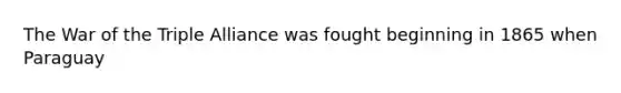 The War of the Triple Alliance was fought beginning in 1865 when Paraguay