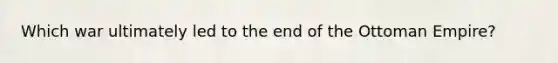 Which war ultimately led to the end of the Ottoman Empire?
