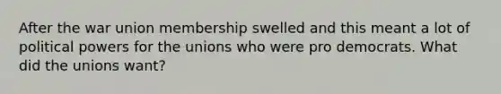 After the war union membership swelled and this meant a lot of political powers for the unions who were pro democrats. What did the unions want?