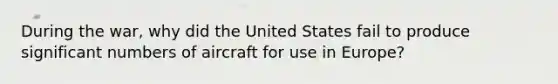 During the war, why did the United States fail to produce significant numbers of aircraft for use in Europe?