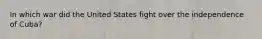 In which war did the United States fight over the independence of Cuba?