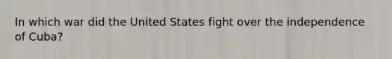 In which war did the United States fight over the independence of Cuba?