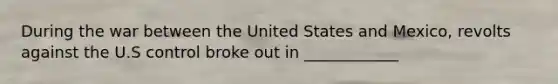 During the war between the United States and Mexico, revolts against the U.S control broke out in ____________