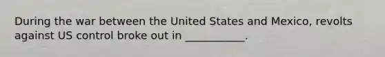 During the war between the United States and Mexico, revolts against US control broke out in ___________.