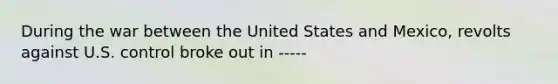 During the war between the United States and Mexico, revolts against U.S. control broke out in -----