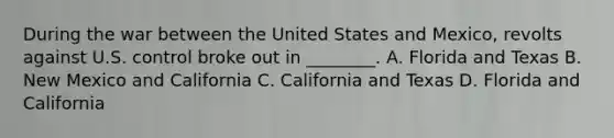 During the war between the United States and Mexico, revolts against U.S. control broke out in ________. A. Florida and Texas B. New Mexico and California C. California and Texas D. Florida and California