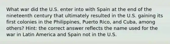 What war did the U.S. enter into with Spain at the end of the nineteenth century that ultimately resulted in the U.S. gaining its first colonies in the Philippines, Puerto Rico, and Cuba, among others? Hint: the correct answer reflects the name used for the war in Latin America and Spain not in the U.S.