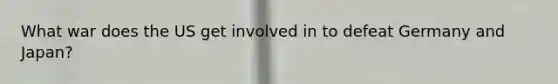What war does the US get involved in to defeat Germany and Japan?