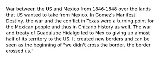 War between the US and Mexico from 1846-1848 over the lands that US wanted to take from Mexico. In Gomez's Manifest Destiny, the war and the conflict in Texas were a turning point for the Mexican people and thus in Chicano history as well. The war and treaty of Guadalupe Hidalgo led to Mexico giving up almost half of its territory to the US. It created new borders and can be seen as the beginning of "we didn't cross the border, the border crossed us."