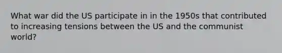 What war did the US participate in in the 1950s that contributed to increasing tensions between the US and the communist world?