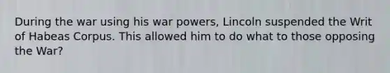 During the war using his war powers, Lincoln suspended the Writ of Habeas Corpus. This allowed him to do what to those opposing the War?