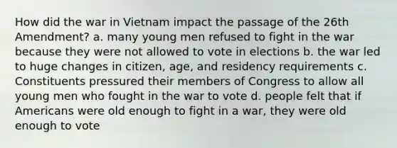 How did the war in Vietnam impact the passage of the 26th Amendment? a. many young men refused to fight in the war because they were not allowed to vote in elections b. the war led to huge changes in citizen, age, and residency requirements c. Constituents pressured their members of Congress to allow all young men who fought in the war to vote d. people felt that if Americans were old enough to fight in a war, they were old enough to vote