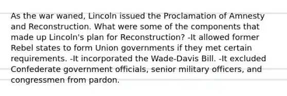 As the war waned, Lincoln issued the Proclamation of Amnesty and Reconstruction. What were some of the components that made up Lincoln's plan for Reconstruction? -It allowed former Rebel states to form Union governments if they met certain requirements. -It incorporated the Wade-Davis Bill. -It excluded Confederate government officials, senior military officers, and congressmen from pardon.