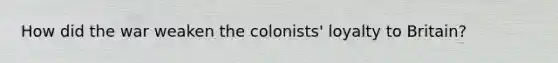 How did the war weaken the colonists' loyalty to Britain?