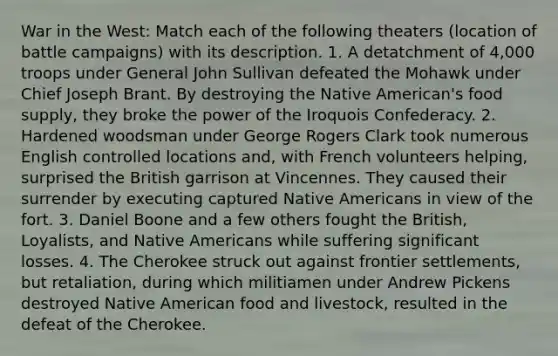 War in the West: Match each of the following theaters (location of battle campaigns) with its description. 1. A detatchment of 4,000 troops under General John Sullivan defeated the Mohawk under Chief Joseph Brant. By destroying the Native American's food supply, they broke the power of the Iroquois Confederacy. 2. Hardened woodsman under George Rogers Clark took numerous English controlled locations and, with French volunteers helping, surprised the British garrison at Vincennes. They caused their surrender by executing captured Native Americans in view of the fort. 3. Daniel Boone and a few others fought the British, Loyalists, and Native Americans while suffering significant losses. 4. The Cherokee struck out against frontier settlements, but retaliation, during which militiamen under Andrew Pickens destroyed Native American food and livestock, resulted in the defeat of the Cherokee.