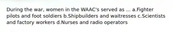 During the war, women in the WAAC's served as ... a.Fighter pilots and foot soldiers b.Shipbuilders and waitresses c.Scientists and factory workers d.Nurses and radio operators