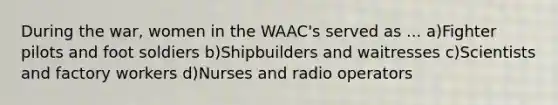 During the war, women in the WAAC's served as ... a)Fighter pilots and foot soldiers b)Shipbuilders and waitresses c)Scientists and factory workers d)Nurses and radio operators