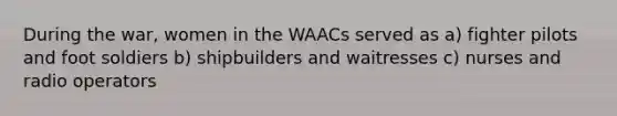 During the war, women in the WAACs served as a) fighter pilots and foot soldiers b) shipbuilders and waitresses c) nurses and radio operators