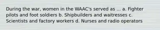 During the war, women in the WAAC's served as ... a. Fighter pilots and foot soldiers b. Shipbuilders and waitresses c. Scientists and factory workers d. Nurses and radio operators