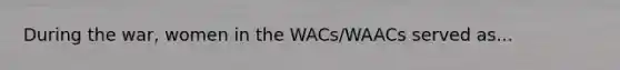 During the war, women in the WACs/WAACs served as...