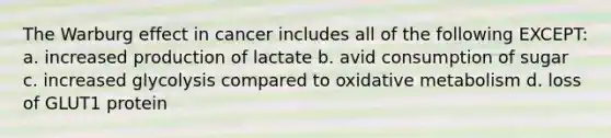 The Warburg effect in cancer includes all of the following EXCEPT: a. increased production of lactate b. avid consumption of sugar c. increased glycolysis compared to oxidative metabolism d. loss of GLUT1 protein