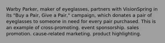 Warby Parker, maker of eyeglasses, partners with VisionSpring in its "Buy a Pair, Give a Pair," campaign, which donates a pair of eyeglasses to someone in need for every pair purchased. This is an example of cross-promoting. event sponsorship. sales promotion. cause-related marketing. product highlighting.