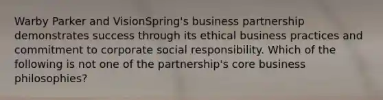 Warby Parker and VisionSpring's business partnership demonstrates success through its ethical business practices and commitment to corporate social responsibility. Which of the following is not one of the partnership's core business philosophies?