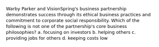 Warby Parker and VisionSpring's business partnership demonstrates success through its ethical business practices and commitment to corporate social responsibility. Which of the following is not one of the partnership's core business philosophies? a. focusing on investors b. helping others c. providing jobs for others d. keeping costs low