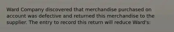 Ward Company discovered that merchandise purchased on account was defective and returned this merchandise to the supplier. The entry to record this return will reduce Ward's: