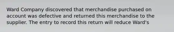 Ward Company discovered that merchandise purchased on account was defective and returned this merchandise to the supplier. The entry to record this return will reduce Ward's