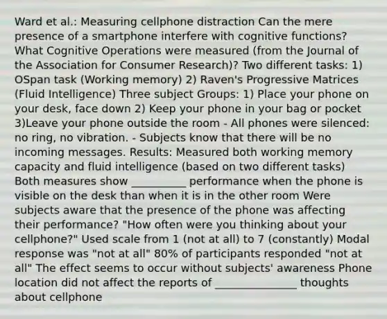 Ward et al.: Measuring cellphone distraction Can the mere presence of a smartphone interfere with cognitive functions? What Cognitive Operations were measured (from the Journal of the Association for Consumer Research)? Two different tasks: 1) OSpan task (Working memory) 2) Raven's Progressive Matrices (Fluid Intelligence) Three subject Groups: 1) Place your phone on your desk, face down 2) Keep your phone in your bag or pocket 3)Leave your phone outside the room - All phones were silenced: no ring, no vibration. - Subjects know that there will be no incoming messages. Results: Measured both working memory capacity and fluid intelligence (based on two different tasks) Both measures show __________ performance when the phone is visible on the desk than when it is in the other room Were subjects aware that the presence of the phone was affecting their performance? "How often were you thinking about your cellphone?" Used scale from 1 (not at all) to 7 (constantly) Modal response was "not at all" 80% of participants responded "not at all" The effect seems to occur without subjects' awareness Phone location did not affect the reports of _______________ thoughts about cellphone