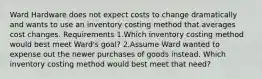 Ward Hardware does not expect costs to change dramatically and wants to use an inventory costing method that averages cost changes. Requirements 1.Which inventory costing method would best meet Ward​'s ​goal? 2.Assume Ward wanted to expense out the newer purchases of goods instead. Which inventory costing method would best meet that​ need?