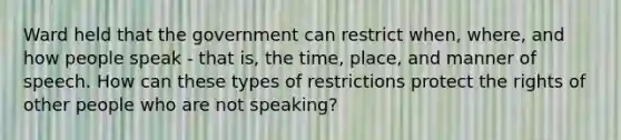 Ward held that the government can restrict when, where, and how people speak - that is, the time, place, and manner of speech. How can these types of restrictions protect the rights of other people who are not speaking?