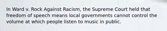 In Ward v. Rock Against Racism, the Supreme Court held that freedom of speech means local governments cannot control the volume at which people listen to music in public.