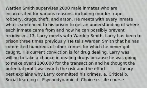 Warden Smith supervises 2000 male inmates who are incarcerated for various reasons, including murder, rape, robbery, drugs, theft, and arson. He meets with every inmate who is sentenced to his prison to get an understanding of where each inmate came from and how he can possibly prevent recidivism. 13. Larry meets with Warden Smith. Larry has been to prison three times previously. He tells Warden Smith that he has committed hundreds of other crimes for which he never got caught. His current conviction is for drug dealing. Larry was willing to take a chance in dealing drugs because he was going to make over 100,000 for the transaction and he thought the potential profit was worth the risk and the effort. _____ theory best explains why Larry committed his crimes. a. Critical b. Social learning c. Psychodynamic d. Choice e. Life course