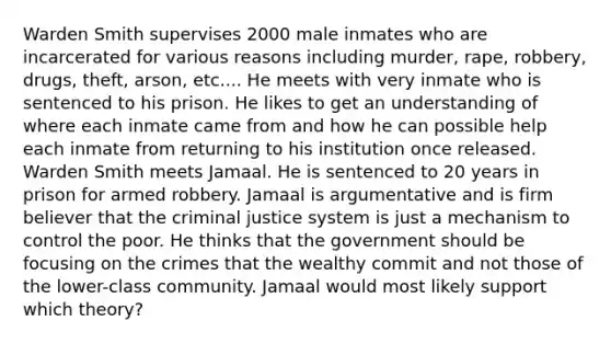 Warden Smith supervises 2000 male inmates who are incarcerated for various reasons including murder, rape, robbery, drugs, theft, arson, etc.... He meets with very inmate who is sentenced to his prison. He likes to get an understanding of where each inmate came from and how he can possible help each inmate from returning to his institution once released. Warden Smith meets Jamaal. He is sentenced to 20 years in prison for armed robbery. Jamaal is argumentative and is firm believer that the criminal justice system is just a mechanism to control the poor. He thinks that the government should be focusing on the crimes that the wealthy commit and not those of the lower-class community. Jamaal would most likely support which theory?