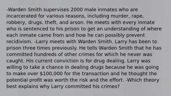 -Warden Smith supervises 2000 male inmates who are incarcerated for various reasons, including murder, rape, robbery, drugs, theft, and arson. He meets with every inmate who is sentenced to his prison to get an understanding of where each inmate came from and how he can possibly prevent recidivism. -Larry meets with Warden Smith. Larry has been to prison three times previously. He tells Warden Smith that he has committed hundreds of other crimes for which he never was caught. His current conviction is for drug dealing. Larry was willing to take a chance in dealing drugs because he was going to make over 100,000 for the transaction and he thought the potential profit was worth the risk and the effort. -Which theory best explains why Larry committed his crimes?