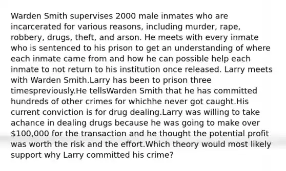 Warden Smith supervises 2000 male inmates who are incarcerated for various reasons, including murder, rape, robbery, drugs, theft, and arson. He meets with every inmate who is sentenced to his prison to get an understanding of where each inmate came from and how he can possible help each inmate to not return to his institution once released. Larry meets with Warden Smith.Larry has been to prison three timespreviously.He tellsWarden Smith that he has committed hundreds of other crimes for whichhe never got caught.His current conviction is for drug dealing.Larry was willing to take achance in dealing drugs because he was going to make over 100,000 for the transaction and he thought the potential profit was worth the risk and the effort.Which theory would most likely support why Larry committed his crime?