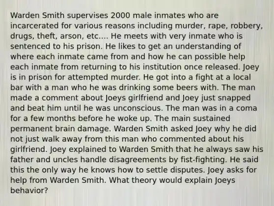 Warden Smith supervises 2000 male inmates who are incarcerated for various reasons including murder, rape, robbery, drugs, theft, arson, etc.... He meets with very inmate who is sentenced to his prison. He likes to get an understanding of where each inmate came from and how he can possible help each inmate from returning to his institution once released. Joey is in prison for attempted murder. He got into a fight at a local bar with a man who he was drinking some beers with. The man made a comment about Joeys girlfriend and Joey just snapped and beat him until he was unconscious. The man was in a coma for a few months before he woke up. The main sustained permanent brain damage. Warden Smith asked Joey why he did not just walk away from this man who commented about his girlfriend. Joey explained to Warden Smith that he always saw his father and uncles handle disagreements by fist-fighting. He said this the only way he knows how to settle disputes. Joey asks for help from Warden Smith. What theory would explain Joeys behavior?
