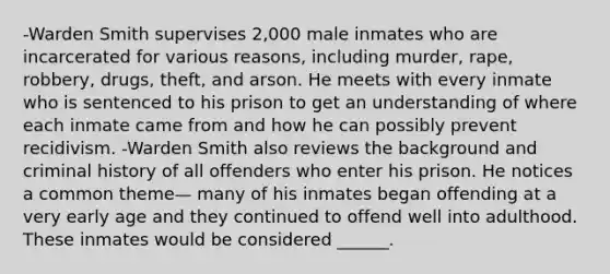 -Warden Smith supervises 2,000 male inmates who are incarcerated for various reasons, including murder, rape, robbery, drugs, theft, and arson. He meets with every inmate who is sentenced to his prison to get an understanding of where each inmate came from and how he can possibly prevent recidivism. -Warden Smith also reviews the background and criminal history of all offenders who enter his prison. He notices a common theme— many of his inmates began offending at a very early age and they continued to offend well into adulthood. These inmates would be considered ______.