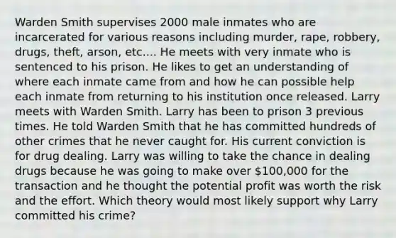 Warden Smith supervises 2000 male inmates who are incarcerated for various reasons including murder, rape, robbery, drugs, theft, arson, etc.... He meets with very inmate who is sentenced to his prison. He likes to get an understanding of where each inmate came from and how he can possible help each inmate from returning to his institution once released. Larry meets with Warden Smith. Larry has been to prison 3 previous times. He told Warden Smith that he has committed hundreds of other crimes that he never caught for. His current conviction is for drug dealing. Larry was willing to take the chance in dealing drugs because he was going to make over 100,000 for the transaction and he thought the potential profit was worth the risk and the effort. Which theory would most likely support why Larry committed his crime?